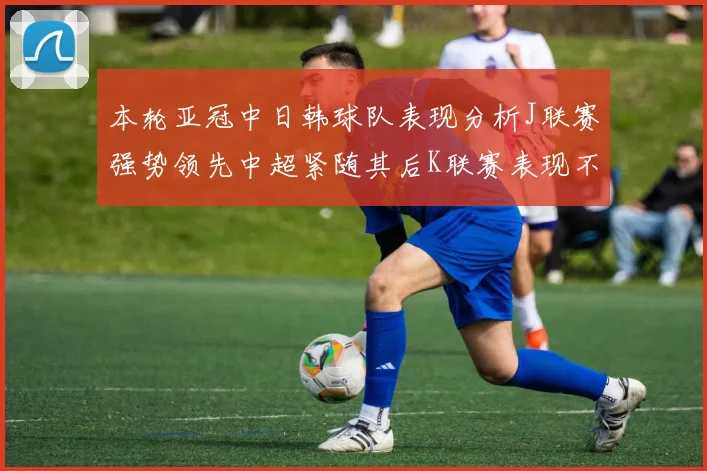 本轮亚冠中日韩球队表现分析J联赛强势领先中超紧随其后K联赛表现不佳