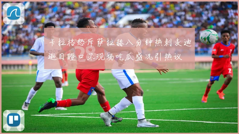 卡拉格怒斥萨拉赫八分钟热刺麦迪逊目瞪口呆现场吃瓜盛况引热议