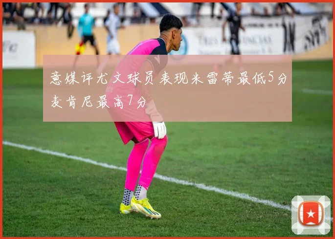意媒评尤文球员表现米雷蒂最低5分麦肯尼最高7分