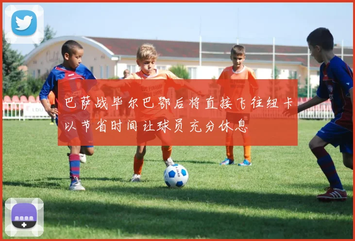 巴萨战毕尔巴鄂后将直接飞往纽卡以节省时间让球员充分休息