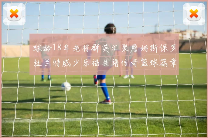 球龄18年老将群英汇聚詹姆斯保罗杜兰特威少乐福共谱传奇篮球篇章