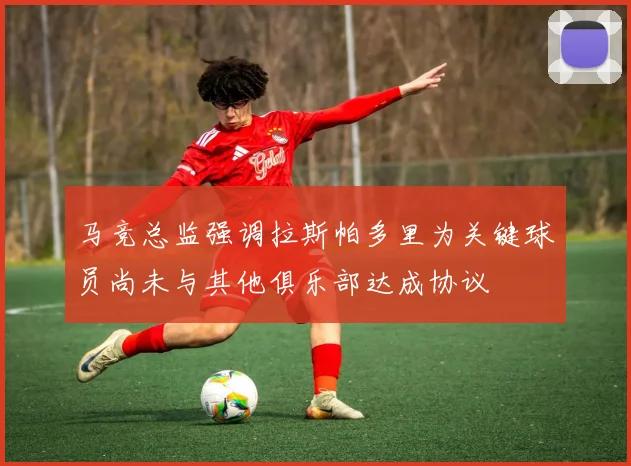 马竞总监强调拉斯帕多里为关键球员尚未与其他俱乐部达成协议