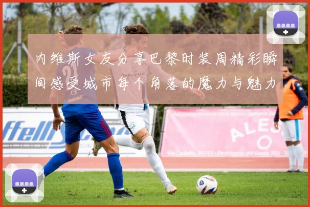 内维斯女友分享巴黎时装周精彩瞬间感受城市每个角落的魔力与魅力