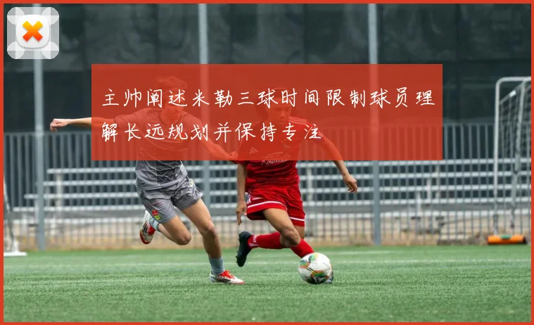 主帅阐述米勒三球时间限制球员理解长远规划并保持专注