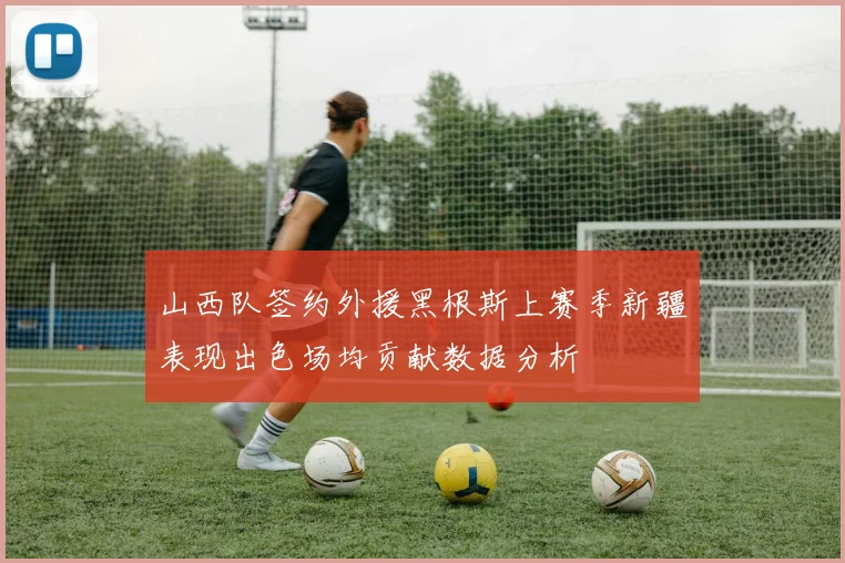 山西队签约外援黑根斯上赛季新疆表现出色场均贡献数据分析