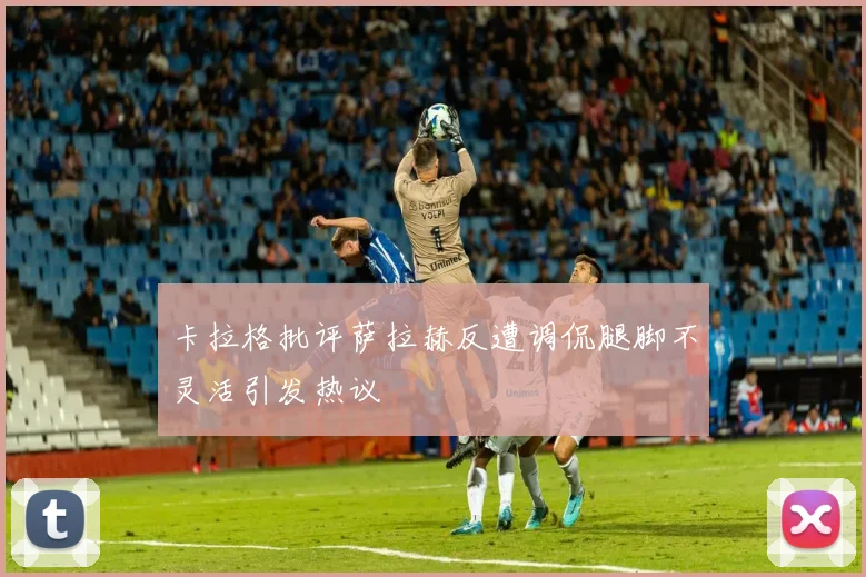 卡拉格批评萨拉赫反遭调侃腿脚不灵活引发热议