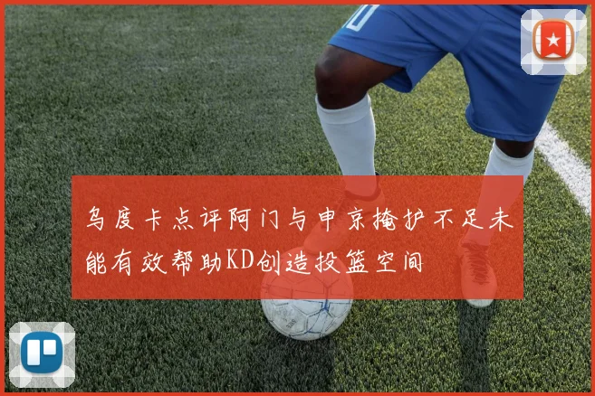 乌度卡点评阿门与申京掩护不足未能有效帮助KD创造投篮空间