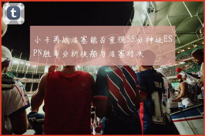 小卡再战活塞能否重现55分神迹ESPN胜率分析快船与活塞对决