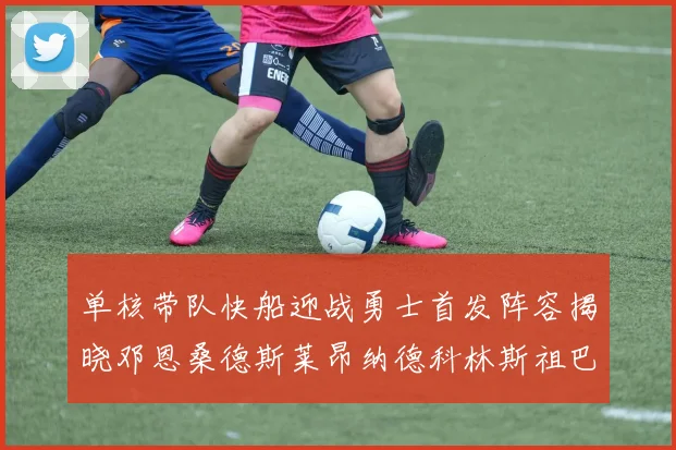 单核带队快船迎战勇士首发阵容揭晓邓恩桑德斯莱昂纳德科林斯祖巴茨齐上阵