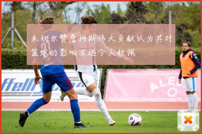 米切尔赞詹姆斯伟大贡献认为其对篮球的影响深远令人钦佩