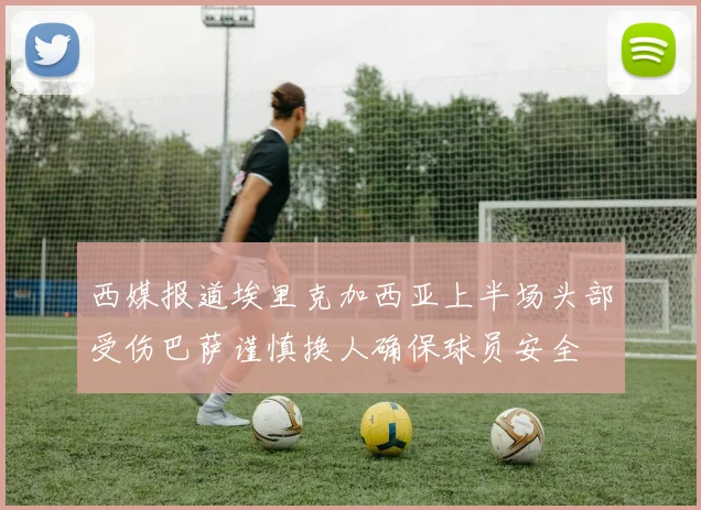 西媒报道埃里克加西亚上半场头部受伤巴萨谨慎换人确保球员安全