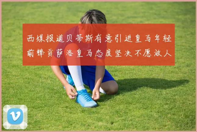 西媒报道贝蒂斯有意引进皇马年轻前锋贡萨洛皇马态度坚决不愿放人