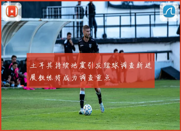 土耳其持续地震引发赌球调查新进展教练将成为调查重点
