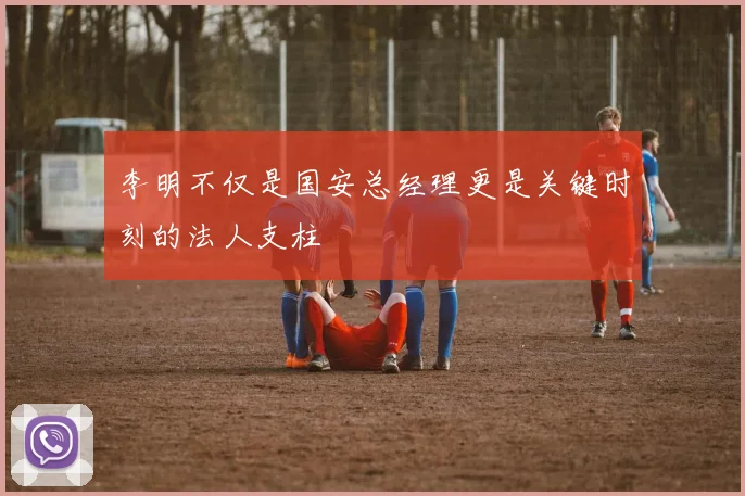 李明不仅是国安总经理更是关键时刻的法人支柱