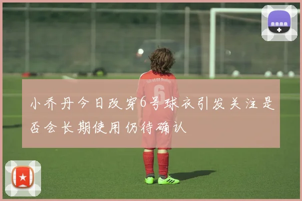 小乔丹今日改穿6号球衣引发关注是否会长期使用仍待确认