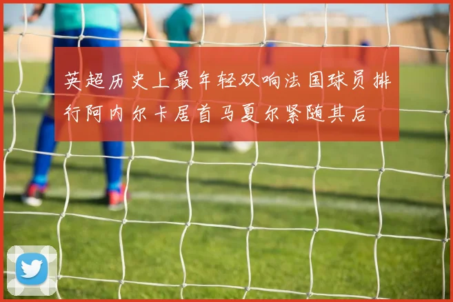 英超历史上最年轻双响法国球员排行阿内尔卡居首马夏尔紧随其后