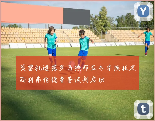 莫雷托透露罗马热那亚冬季换租皮西利弗伦德鲁普谈判启动
