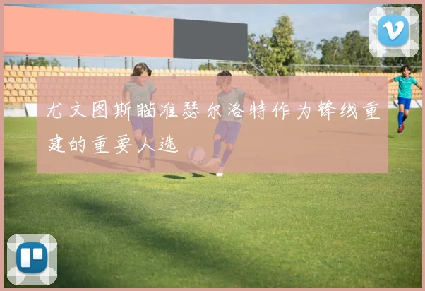 尤文图斯瞄准瑟尔洛特作为锋线重建的重要人选