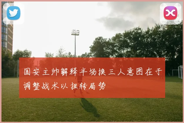 国安主帅解释半场换三人意图在于调整战术以扭转局势