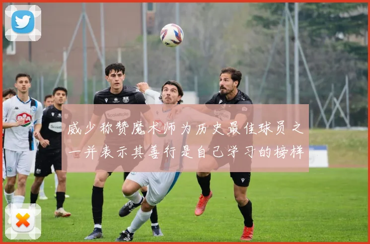 威少称赞魔术师为历史最佳球员之一并表示其善行是自己学习的榜样
