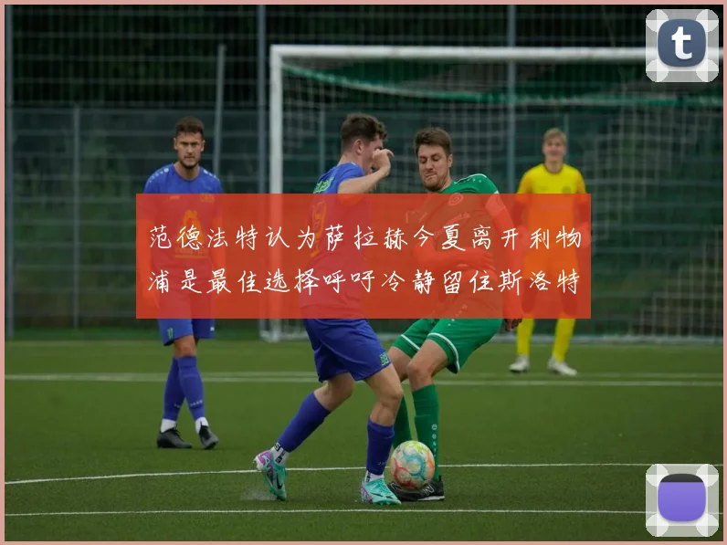 范德法特认为萨拉赫今夏离开利物浦是最佳选择呼吁冷静留住斯洛特