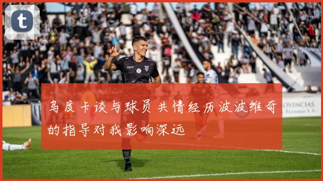 乌度卡谈与球员共情经历波波维奇的指导对我影响深远