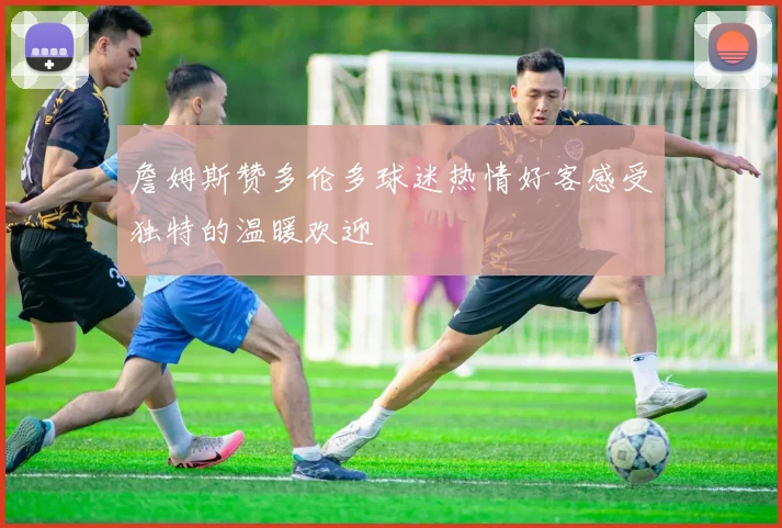 詹姆斯赞多伦多球迷热情好客感受独特的温暖欢迎