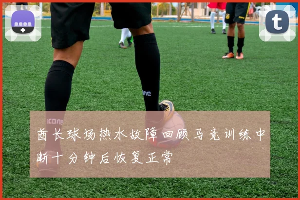 酋长球场热水故障回顾马竞训练中断十分钟后恢复正常