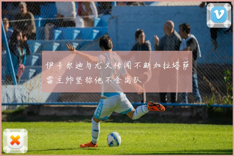 伊卡尔迪与尤文传闻不断加拉塔萨雷主帅坚称他不会离队