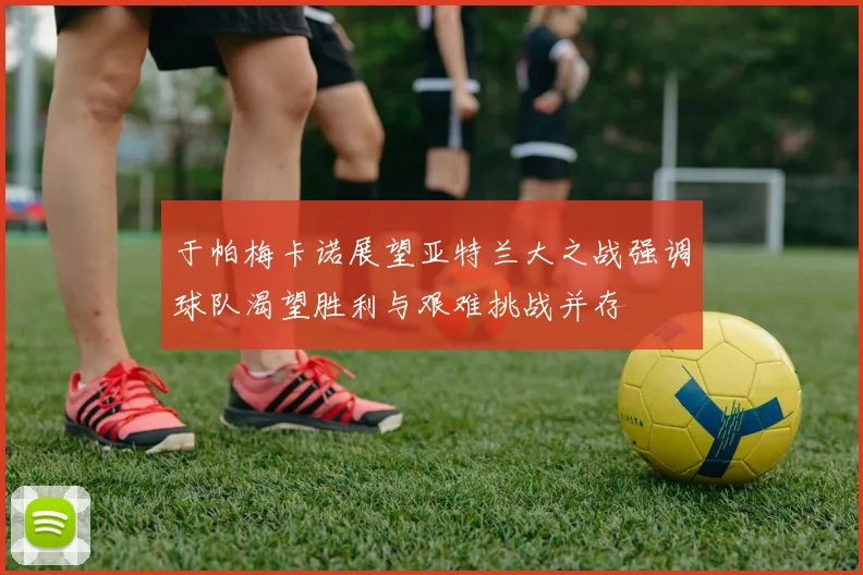 于帕梅卡诺展望亚特兰大之战强调球队渴望胜利与艰难挑战并存