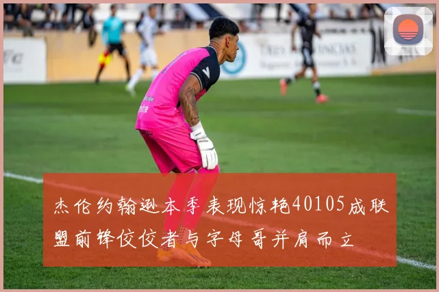 杰伦约翰逊本季表现惊艳40105成联盟前锋佼佼者与字母哥并肩而立