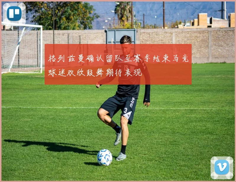 格列兹曼确认留队至赛季结束马竞球迷欢欣鼓舞期待表现