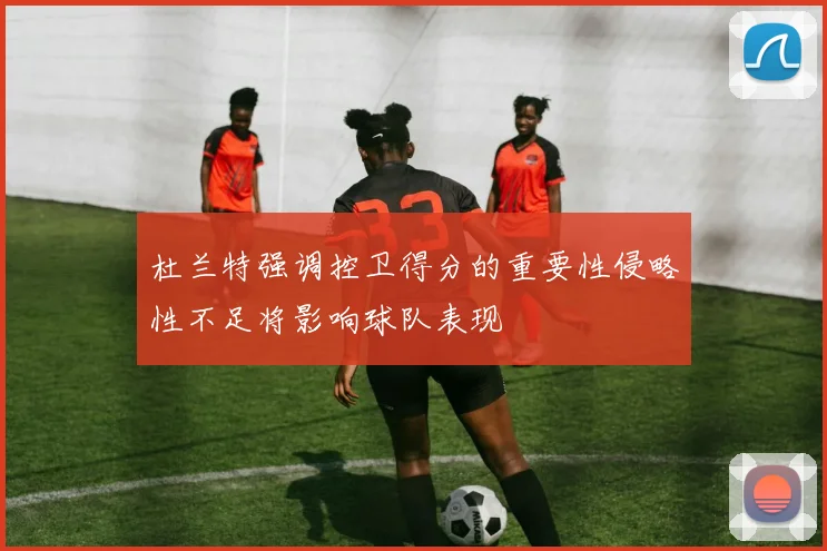 杜兰特强调控卫得分的重要性侵略性不足将影响球队表现