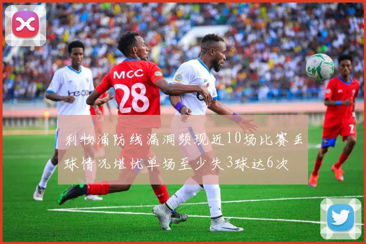 利物浦防线漏洞频现近10场比赛丢球情况堪忧单场至少失3球达6次