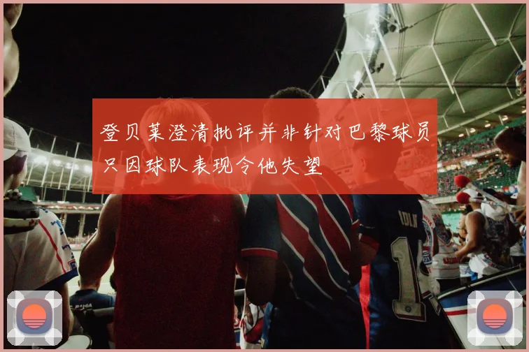 登贝莱澄清批评并非针对巴黎球员只因球队表现令他失望