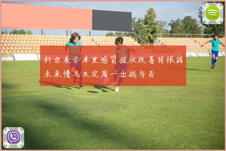 科尔表示库里感冒症状改善将根据未来情况决定周一出战与否