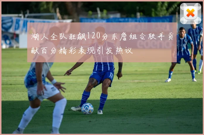 湖人全队狂飙120分东詹组合联手贡献百分精彩表现引发热议