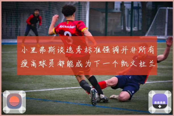 小里弗斯谈选秀标准强调并非所有瘦高球员都能成为下一个凯文杜兰特