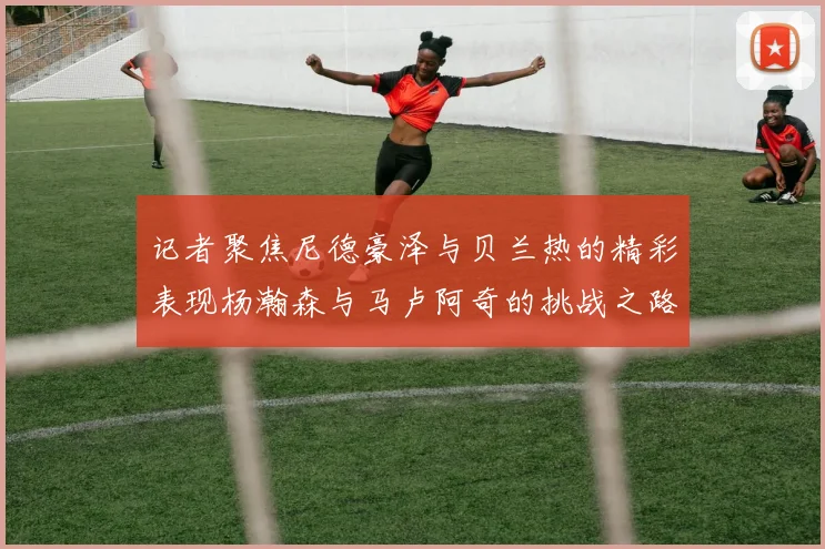 记者聚焦尼德豪泽与贝兰热的精彩表现杨瀚森与马卢阿奇的挑战之路依旧艰难