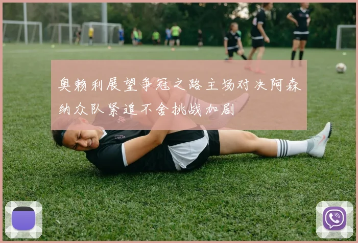 奥赖利展望争冠之路主场对决阿森纳众队紧追不舍挑战加剧