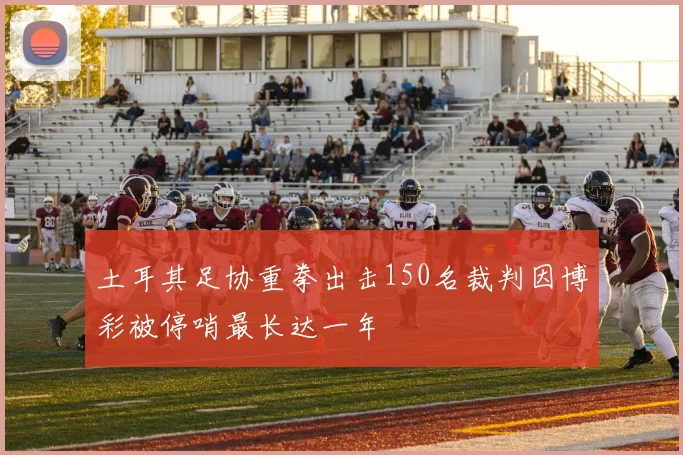土耳其足协重拳出击150名裁判因博彩被停哨最长达一年