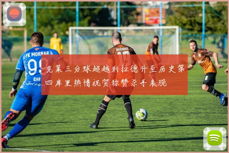 克莱三分球超越利拉德升至历史第四库里热情祝贺称赞杀手表现