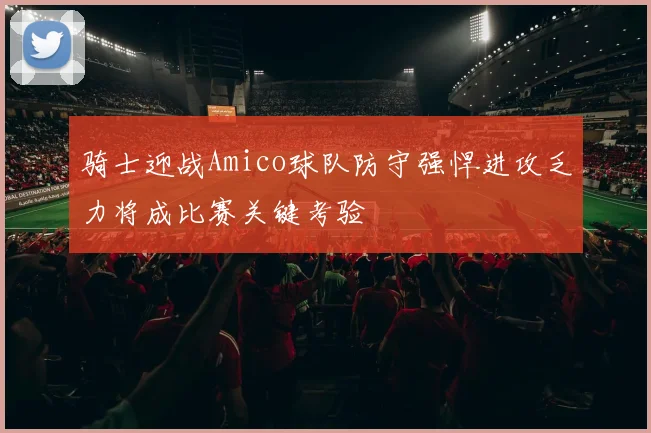骑士迎战Amico球队防守强悍进攻乏力将成比赛关键考验